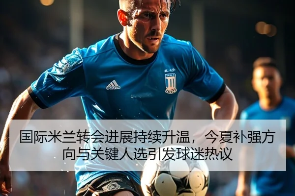 国际米兰转会进展持续升温，今夏补强方向与关键人选引发球迷热议